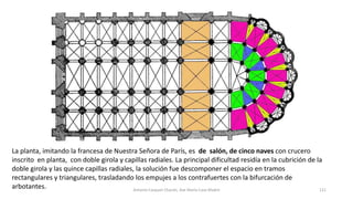 La planta, imitando la francesa de Nuestra Señora de París, es de salón, de cinco naves con crucero
inscrito en planta, con doble girola y capillas radiales. La principal dificultad residía en la cubrición de la
doble girola y las quince capillas radiales, la solución fue descomponer el espacio en tramos
rectangulares y triangulares, trasladando los empujes a los contrafuertes con la bifurcación de
arbotantes. Antonio Casquet Chacón, Ave María Casa Madre 121
 