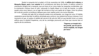 Desde la conquista de la ciudad, el 23 de noviembre de 1248, el edificio de la aljama, o
Mezquita Mayor, pasó a ser catedral de la archidiócesis del Reino de Sevilla. El edificio cambió la
orientación litúrgica de la mezquita, que era hacia el sur como todas las mezquitas occidentales, por
la orientación cristiana hacia el este, colocando la Capilla Mayor en el lado de levante. La quibla
quedó como muro lateral, y en el lugar del mirhab se situó una capilla de la Virgen. Entre los pilares
de la sala de oración se tendieron tabiques para crear capillas junto a los muros laterales.
A finales del siglo XIV la mezquita estaba muy estropeada, con riesgo de ruina. El Cabildo
catedralicio pensó derribar el edificio almohade para construir una catedral de formas cristianas. Es el
momento en que, al acabar el cabildo del viernes 8 de julio de 1401 en que decidió iniciar un nuevo
edificio para la catedral hispalense, uno de los canónigos pronunció una frase que resume bien el
espíritu de los sevillanos:
"Fagamos un templo tal e
tan grande, que los que la
vieren acabada, nos tengan
por locos."
Antonio Casquet Chacón, Ave María Casa Madre 125
 