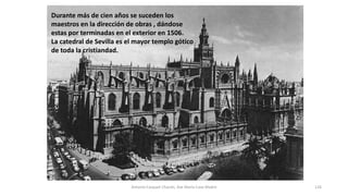 Durante más de cien años se suceden los
maestros en la dirección de obras , dándose
estas por terminadas en el exterior en 1506.
La catedral de Sevilla es el mayor templo gótico
de toda la cristiandad.
Antonio Casquet Chacón, Ave María Casa Madre 126
 