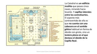 La Catedral es un edificio
insólito que posee cinco
naves, mirando hacia
levante. Y capillas laterales
entre los contrafuertes.
El aspecto más
controvertido de ella es
que no cuenta con una
cabecera en el sentido
gótico habitual en forma de
ábside con girola, sino un
testero plano en el que
destaca el ábside de la
Capilla Real.
Antonio Casquet Chacón, Ave María Casa Madre 128
 