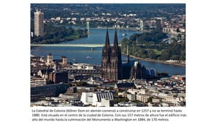 La Catedral de Colonia (Kölner Dom en alemán comenzó a construirse en 1257 y no se terminó hasta
1880. Está situada en el centro de la ciudad de Colonia. Con sus 157 metros de altura fue el edificio más
alto del mundo hasta la culminación del Monumento a Washington en 1884, de 170 metros.
 