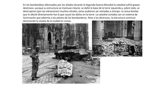 En los bombardeos efectuados por los aliados durante la Segunda Guerra Mundial la catedral sufrió graves
destrozos, aunque su estructura se mantuvo intacta: se dañó la base de la torre izquierda y, sobre todo, se
destruyeron (por las vibraciones) muchos vitrales; otros pudieron ser retirados a tiempo. La única bomba
que le afectó directamente fue la que causó los daños en la torre. La catedral contaba con un sistema de
iluminación que advertía a los pilotos de los bombarderos. Pese a los destrozos, la estructura continuó
dominando la silueta de la ciudad en ruinas.
 