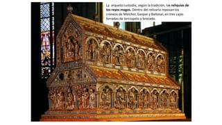 La arqueta custodia, según la tradición, las reliquias de
los reyes magos. Dentro del relicario reposan los
cráneos de Melchor, Gaspar y Baltasar, en tres cajas
forradas de terciopelo y brocado.
 