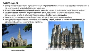 GÓTICO INGLÉS
 Gran parte de las catedrales inglesas tienen un origen monástico, situadas en el recinto del monasterio y
no en el centro de una ciudad como las francesas.
 Por ello la fachada occidental es más severa y sencilla, menos dramática que las de Reims o Amiens.
 Los edificios son de mayor longitud pero más bajos, reduciendo la función de los arbotantes y
compensando la falta de altura con la construcción de altas torres con agujas.
 La cabecera presenta menos capillas en torno a la girola y en muchos casos es plana.
 Son ejemplos importantes las catedrales de Salisbury, Lincoln, Wells o la abadía de Westminster, el
edificio medieval más importante de Inglaterra.
Catedral de Salisbury
Fachada occidental de la Catedral de Wells
 