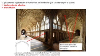 El gótico tardío inglés recibe el nombre de perpendicular y se caracteriza por el uso de:
 Las bóvedas de abanico.
 El arco tudor.
Arco tudor , utilizado durante el reinado de Enrique VII y la dinastía
Tudor. Se dibuja con cuatro centros y cuatro arcos de circunferencia
Bóvedas de abanico del
claustro de la catedral de
Gloucester
 