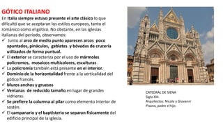 GÓTICO ITALIANO
En Italia siempre estuvo presente el arte clásico lo que
dificultó que se aceptaran los estilos europeos, tanto el
románico como el gótico. No obstante, en las iglesias
italianas del período, observamos:
 Junto al arco de medio punto aparecen arcos poco
apuntados, pináculos, gabletes y bóvedas de crucería
utilizados de forma puntual.
 El exterior se caracteriza por el uso de mármoles
polícromos, mosaicos multicolores, esculturas .
 La policromía también está presente en el interior.
 Dominio de la horizontalidad frente a la verticalidad del
gótico francés.
 Muros anchos y gruesos
 Ventanas de reducido tamaño en lugar de grandes
vidrieras.
 Se prefiere la columna al pilar como elemento interior de
sostén.
 El campanario y el baptisterio se separan físicamente del
edificio principal de la iglesia.
CATEDRAL DE SIENA
Siglo XIII.
Arquitectos: Nicola y Giovanni
Pisano, padre e hijo.
 