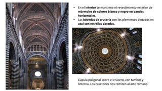 • En el interior se mantiene el revestimiento exterior de
mármoles de colores blanco y negro en bandas
horizontales.
• Las bóvedas de crucería con los plementos pintados en
azul con estrellas doradas.
Cúpula poligonal sobre el crucero, con tambor y
linterna. Los casetones nos remiten al arte romano.
 