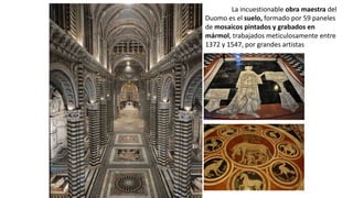 La incuestionable obra maestra del
Duomo es el suelo, formado por 59 paneles
de mosaicos pintados y grabados en
mármol, trabajados meticulosamente entre
1372 y 1547, por grandes artistas
 