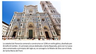 La catedral de Florencia comenzó a construirse en 1296 en estilo gótico, diseñada por
Arnolfo di Cambio . En principio estuvo dedicada a Santa Reparada, pero con la nueva
obra comenzada a principios del siglo xv, se consagró a la Madre de Dios con el título
de Santa Maria del Fiore
 