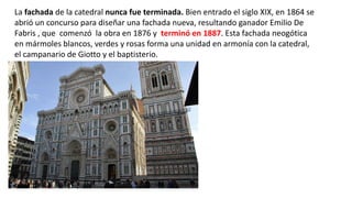 La fachada de la catedral nunca fue terminada. Bien entrado el siglo XIX, en 1864 se
abrió un concurso para diseñar una fachada nueva, resultando ganador Emilio De
Fabris , que comenzó la obra en 1876 y terminó en 1887. Esta fachada neogótica
en mármoles blancos, verdes y rosas forma una unidad en armonía con la catedral,
el campanario de Giotto y el baptisterio.
 