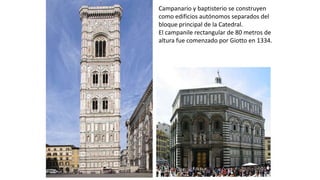Campanario y baptisterio se construyen
como edificios autónomos separados del
bloque principal de la Catedral.
El campanile rectangular de 80 metros de
altura fue comenzado por Giotto en 1334.
 