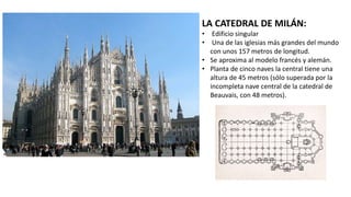 LA CATEDRAL DE MILÁN:
• Edificio singular
• Una de las iglesias más grandes del mundo
con unos 157 metros de longitud.
• Se aproxima al modelo francés y alemán.
• Planta de cinco naves la central tiene una
altura de 45 metros (sólo superada por la
incompleta nave central de la catedral de
Beauvais, con 48 metros).
 