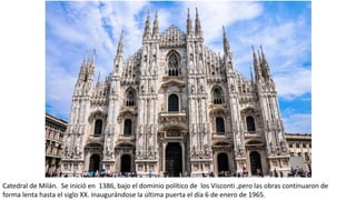 Catedral de Milán. Se inició en 1386, bajo el dominio político de los Visconti ,pero las obras continuaron de
forma lenta hasta el siglo XX. inaugurándose la última puerta el día 6 de enero de 1965.
 