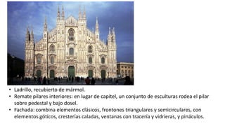 • Ladrillo, recubierto de mármol.
• Remate pilares interiores: en lugar de capitel, un conjunto de esculturas rodea el pilar
sobre pedestal y bajo dosel.
• Fachada: combina elementos clásicos, frontones triangulares y semicirculares, con
elementos góticos, cresterías caladas, ventanas con tracería y vidrieras, y pináculos.
 
