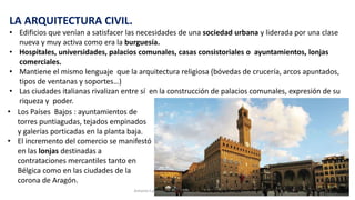 LA ARQUITECTURA CIVIL.
• Edificios que venían a satisfacer las necesidades de una sociedad urbana y liderada por una clase
nueva y muy activa como era la burguesía.
• Hospitales, universidades, palacios comunales, casas consistoriales o ayuntamientos, lonjas
comerciales.
• Mantiene el mismo lenguaje que la arquitectura religiosa (bóvedas de crucería, arcos apuntados,
tipos de ventanas y soportes…)
• Las ciudades italianas rivalizan entre sí en la construcción de palacios comunales, expresión de su
riqueza y poder.
Antonio Casquet Chacón, Ave María Casa Madre 166
• Los Países Bajos : ayuntamientos de
torres puntiagudas, tejados empinados
y galerías porticadas en la planta baja.
• El incremento del comercio se manifestó
en las lonjas destinadas a
contrataciones mercantiles tanto en
Bélgica como en las ciudades de la
corona de Aragón.
 