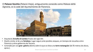 • Arquitecto Arnolfo di Cambio finales del siglo XIII.
• Diseño similar al de una fortaleza: Lugar seguro ante posibles ataques, en tiempos de revueltas entre
Florencia y otros gobiernos de Toscana.
• Coronado por una gran galería abierta sobre la que se eleva una torre rectangular (de 95 metros de altura,
aprox.).
Antonio Casquet Chacón, Ave María Casa Madre 167
El Palazzo Vecchio (Palacio Viejo), antiguamente conocido como Palazzo della
Signoria, es la sede del Ayuntamiento de Florencia.
 