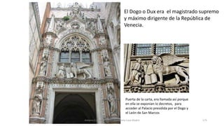 El Dogo o Dux era el magistrado supremo
y máximo dirigente de la República de
Venecia.
Puerta de la carta, era llamada así porque
en ella se exponían lo decretos, para
acceder al Palacio presidida por el Dogo y
el León de San Marcos
Antonio Casquet Chacón, Ave María Casa Madre 175
 