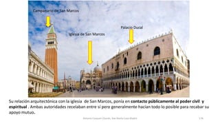 Su relación arquitectónica con la iglesia de San Marcos, ponía en contacto públicamente al poder civil y
espiritual . Ambas autoridades recelaban entre sí pero generalmente hacían todo lo posible para recabar su
apoyo mutuo.
Iglesia de San Marcos
Palacio Ducal
Campanario de San Marcos
Antonio Casquet Chacón, Ave María Casa Madre 176
 