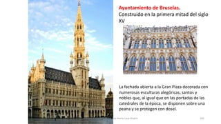 Ayuntamiento de Bruselas.
Construido en la primera mitad del siglo
XV
La fachada abierta a la Gran Plaza decorada con
numerosas esculturas alegóricas, santos y
nobles que, al igual que en las portadas de las
catedrales de la época, se disponen sobre una
peana y se protegen con dosel.
Antonio Casquet Chacón, Ave María Casa Madre 182
 