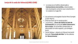 • Los primeros encargados fueron Pere Compte
y Joan Ybarra.
• Diversas fases en la construcción:
• La primera , a fines del Gótico la Sala de
Contratación (el conocido Salón Columnario
de la Lonja), los acuerdos comerciales se
efectuaban en este espacio, y la contigua
torre.
• Tercer bloque: alojaría al tribunal mercantil
llamado 'Consulado del Mar‘ en los albores
del Renacimiento
• La Lonja era el edificio destinado a
transacciones mercantiles, relacionadas
con el próspero comercio que caracterizó a
la ciudad en el siglo XV.
Antonio Casquet Chacón, Ave María Casa Madre 183
Lonja de la seda de Valencia(1482-1548)
 