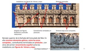 Remate superior de la fachada del Consulado del Mar. En
ella conviven elementos góticos, como los arcos
conopiales , contrafuertes terminados en pináculos ; con
otros del primer renacimiento español como los
medallones con figuras de héroes y reyes
Ventanas bajo arcos conopiales.Contrafuertes rematados en
pináculos.
Gárgolas con figuras
fantásticas y actitudes
indecorosas
medallones con figuras de héroes y reyes Almenas coronadas
¿Los Reyes Católicos?Antonio Casquet Chacón, Ave María Casa Madre 186
 