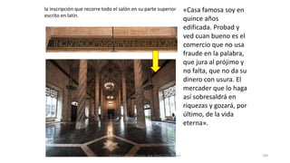la inscripción que recorre todo el salón en su parte superior
escrito en latín.
«Casa famosa soy en
quince años
edificada. Probad y
ved cuan bueno es el
comercio que no usa
fraude en la palabra,
que jura al prójimo y
no falta, que no da su
dinero con usura. El
mercader que lo haga
así sobresaldrá en
riquezas y gozará, por
último, de la vida
eterna».
Antonio Casquet Chacón, Ave María Casa Madre 189
 