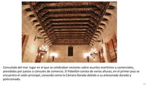 Consulado del mar. lugar en el que se celebraban sesiones sobre asuntos marítimos y comerciales,
presididas por jueces o cónsules de comercio. El Pabellón consta de varias alturas; en el primer piso se
encuentra el salón principal, conocido como la Cámara Dorada debido a su artesonado dorado y
policromado.
191
 
