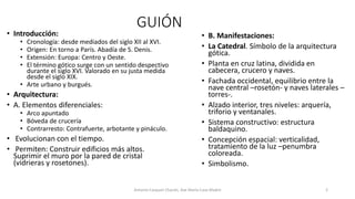 GUIÓN
• Introducción:
• Cronología: desde mediados del siglo XII al XVI.
• Origen: En torno a París. Abadía de S. Denis.
• Extensión: Europa: Centro y Oeste.
• El término gótico surge con un sentido despectivo
durante el siglo XVI. Valorado en su justa medida
desde el siglo XIX.
• Arte urbano y burgués.
• Arquitectura:
• A. Elementos diferenciales:
• Arco apuntado
• Bóveda de crucería
• Contrarresto: Contrafuerte, arbotante y pináculo.
• Evolucionan con el tiempo.
• Permiten: Construir edificios más altos.
Suprimir el muro por la pared de cristal
(vidrieras y rosetones).
• B. Manifestaciones:
• La Catedral. Símbolo de la arquitectura
gótica.
• Planta en cruz latina, dividida en
cabecera, crucero y naves.
• Fachada occidental, equilibrio entre la
nave central –rosetón- y naves laterales –
torres-.
• Alzado interior, tres niveles: arquería,
triforio y ventanales.
• Sistema constructivo: estructura
baldaquino.
• Concepción espacial: verticalidad,
tratamiento de la luz –penumbra
coloreada.
• Simbolismo.
Antonio Casquet Chacón, Ave María Casa Madre 2
 