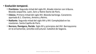 • Evolución temporal.
• Preclásico. Segunda mitad del siglo XII. Alzado interior con tribuna.
Bóveda sexpartita. Laón, Sens y Notre Dame de París.
• Clásico. Primera mitad del siglo XIII. Bóveda barlonga. Caracteres
apartado B.1. Chartres, Amiens y Reims.
• Radiante. Segunda mitad del siglo XIII y XIV. Complejidad en los
rosetones. Santa Capilla de París.
• Barroco, flamígero, florido. Siglo XV y principios del XVI. Barroquismo
en lo ornamental, sencillez estructural. Catedral de Segovia.
Antonio Casquet Chacón, Ave María Casa Madre 3
 