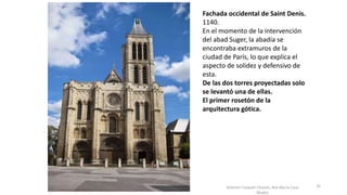 Antonio Casquet Chacón, Ave María Casa
Madre
Fachada occidental de Saint Denis.
1140.
En el momento de la intervención
del abad Suger, la abadía se
encontraba extramuros de la
ciudad de París, lo que explica el
aspecto de solidez y defensivo de
esta.
De las dos torres proyectadas solo
se levantó una de ellas.
El primer rosetón de la
arquitectura gótica.
35
 
