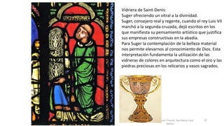 Antonio Casquet Chacón, Ave María Casa
Madre
Vidriera de Saint-Denis:
Suger ofreciendo un vitral a la divinidad.
Suger, consejero real y regente, cuando el rey Luis VII
marchó a la segunda cruzada, dejó escritos en los
que manifiesta su pensamiento artístico que justifica
sus empresas constructivas en la abadía.
Para Suger la contemplación de la belleza material
nos permite elevarnos al conocimiento de Dios. Esta
interpretación fundamenta la utilización de las
vidrieras de colores en arquitectura como el oro y las
piedras preciosas en los relicarios y vasos sagrados.
37
 