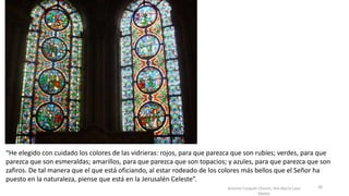 Antonio Casquet Chacón, Ave María Casa
Madre
“He elegido con cuidado los colores de las vidrieras: rojos, para que parezca que son rubíes; verdes, para que
parezca que son esmeraldas; amarillos, para que parezca que son topacios; y azules, para que parezca que son
zafiros. De tal manera que el que está oficiando, al estar rodeado de los colores más bellos que el Señor ha
puesto en la naturaleza, piense que está en la Jerusalén Celeste”.
38
 