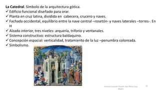 La Catedral. Símbolo de la arquitectura gótica.
 Edificio funcional diseñado para orar.
 Planta en cruz latina, dividida en cabecera, crucero y naves.
 Fachada occidental, equilibrio entre la nave central –rosetón- y naves laterales –torres-. En
H
 Alzado interior, tres niveles: arquería, triforio y ventanales.
 Sistema constructivo: estructura baldaquino.
 Concepción espacial: verticalidad, tratamiento de la luz –penumbra coloreada.
 Simbolismo.
Antonio Casquet Chacón, Ave María Casa
Madre
41
 