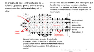 Antonio Casquet Chacón, Ave María Casa
Madre
El presbiterio es el centro religioso de la
catedral, presenta girola, a veces doble y
una corona de capillas radiales y el un
altar
La nave transversal, también denominada
transepto, separa el presbiterio (clero) de la nave,
(fieles) se rematan en portadas monumentales que
multiplican la comunicación de la iglesia con la
ciudad
De las naves destaca la central, más ancha y alta que
las laterales, comunicada con estas a través de
arquerías. Es el lugar de los fieles, mientras que las
laterales permiten la circulación de las personas sin
interrumpir.
Monumental
fachada
occidental,
flanqueada por
torres
Fachada en H
Girola
Capillas
radiales
Coro Nave central
T
r
a
n
s
e
p
t
o
Ventanales con
amplias vidrieras
43
 