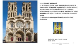Antonio Casquet Chacón, Ave María Casa
Madre
Catedral de Laon, Picardía, Francia.
1155 – 1235
2.- La fachada occidental.
La fachada occidental suele mostrar exteriormente la
organización del espacio interior de la catedral, es decir,
las tres naves, con la central más ancha y elevada,
señalada exteriormente con un gran rosetón y las naves
laterales, más bajas y estrechas, rematadas en las dos
torres.
Es por tanto una composición en H, equilibrada y
armoniosa.
46
 