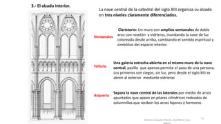 Antonio Casquet Chacón, Ave María Casa
3.- El alzado interior.
La nave central de la catedral del siglo XIII organiza su alzado
en tres niveles claramente diferenciados.
Arquería
Triforio
Ventanales
Separa la nave central de las laterales por medio de arcos
apuntados que apean en pilares cilíndricos rodeados de
columnillas que reciben los arcos fajones y formeros
Una galería estrecha abierta en el mismo muro de la nave
central, pasillo que apenas permite el paso de una persona.
Los primeros son ciegos, sin luz, pero desde el siglo XIII se
abren al exterior mediante vidrieras
Claristorio: Un muro con amplios ventanales de doble
arco con rosetón y vidrieras, inundando la nave de luz
coloreada desde arriba, cambiando el sentido espiritual y
simbólico del espacio interior.
51
 