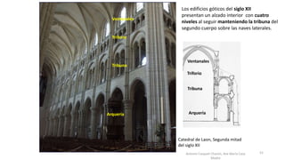 Antonio Casquet Chacón, Ave María Casa
Madre
Los edificios góticos del siglo XII
presentan un alzado interior con cuatro
niveles al seguir manteniendo la tribuna del
segundo cuerpo sobre las naves laterales.
Arquería
Tribuna
Triforio
Ventanales
Arquería
Tribuna
Triforio
Ventanales
Catedral de Laon, Segunda mitad
del siglo XII
52
 