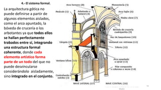 Antonio Casquet Chacón, Ave María Casa
Madre
4.- El sistema formal.
La arquitectura gótica no
puede definirse a partir de
algunos elementos aislados,
como el arco apuntado, la
bóveda de crucería o los
arbotantes ya que todos ellos
se hallan perfectamente
trabados entre sí, integrando
una estructura formal
coherente, donde cada
elemento artístico forma
parte de un todo del que no
puede desvincularse
considerándolo aisladamente,
sino integrado en el conjunto.
54
 