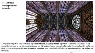 Antonio Casquet Chacón, Ave María Casa
Madre
La arquitectura gótica crea un nuevo espacio simbólico, cuyo significado espiritual se obtiene a través de la luz
natural del sol, que se transforma al atravesar las vidrieras en luz no natural, coloreada. El muro al perder su función
de carga puede rasgarse con ventanales con vidrieras, muro continuo, diáfano que transforma la luz natural en luz
simbólica. 57
5.- La nueva
concepción del
espacio.
 