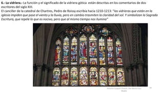 Antonio Casquet Chacón, Ave María Casa
Madre
6.- La vidriera.- La función y el significado de la vidriera gótica están descritas en los comentarios de dos
escritores del siglo XIII.
El canciller de la catedral de Chartres, Pedro de Roissy escribía hacia 1210-1213: “las vidrieras que están en la
iglesia impiden que pase el viento y la lluvia, pero en cambio trasmiten la claridad del sol. Y simbolizan la Sagrada
Escritura, que repele lo que es nocivo, pero que al mismo tiempo nos ilumina”
59
 