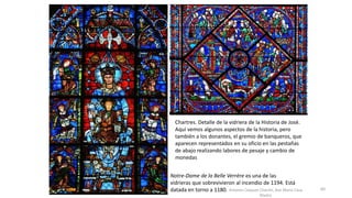 Antonio Casquet Chacón, Ave María Casa
Madre
Notre-Dame de la Belle Verrère es una de las
vidrieras que sobrevivieron al incendio de 1194. Está
datada en torno a 1180.
Chartres. Detalle de la vidriera de la Historia de José.
Aquí vemos algunos aspectos de la historia, pero
también a los donantes, el gremio de banqueros, que
aparecen representados en su oficio en las pestañas
de abajo realizando labores de pesaje y cambio de
monedas
60
 
