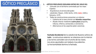 Fachada Occidental de la catedral de Nuestra señora de
Laón. La estructura exterior se relaciona con la interior
y las torres coinciden con el ancho de las naves.
Los arcos apuntados son todavía muy abiertos.
La horizontalidad domina la fachada.
Antonio Casquet Chacón, Ave María Casa Madre 67
GÓTICO PRECLÁSICO 1. - GÓTICO PRECLÁSICO (SEGUNDA MITAD DEL SIGLO XII):
• Coincide con el territorio controlado por los reyes
Capetos
• Arquitectura al servicio del poder.
• catedrales: Noyon, 1150, Senlis, 1153, Laon, 1163 y
Soissons, 1175.
• Todas las construcciones presentan un sistema:
• Cubierta de la nave central con bóvedas sexpartitas.
• Alzado interior mediante cuatro pisos (arquería,
tribuna, triforio y ventanales o claristorio).
• Alternancia en los soportes (pilar-columna).
 