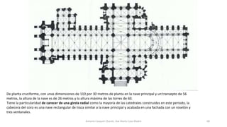 De planta cruciforme, con unas dimensiones de 110 por 30 metros de planta en la nave principal y un transepto de 56
metros, la altura de la nave es de 26 metros y la altura máxima de las torres de 60.
Tiene la particularidad de carecer de una girola radial como la mayoría de las catedrales construidas en este periodo, la
cabecera del coro es una nave rectangular de traza similar a la nave principal y acabada en una fachada con un rosetón y
tres ventanales.
Antonio Casquet Chacón, Ave María Casa Madre 68
 