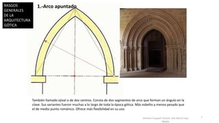 Antonio Casquet Chacón, Ave María Casa
Madre
1.-Arco apuntado
También llamado ojival o de dos centros. Consta de dos segmentos de arco que forman un ángulo en la
clave. Sus variantes fueron muchas a lo largo de toda la época gótica. Más esbelto y menos pesado que
el de medio punto románico. Ofrece más flexibilidad en su uso.
7
RASGOS
GENERALES
DE LA
ARQUITECTURA
GÓTICA
 