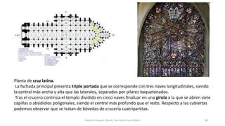 Planta de cruz latina.
La fachada principal presenta triple portada que se corresponde con tres naves longitudinales, siendo
la central más ancha y alta que las laterales, separadas por pilares baquetonados.
Tras el crucero continúa el templo dividido en cinco naves finalizar en una girola a la que se abren siete
capillas o absidiolos poligonales, siendo el central más profundo que el resto. Respecto a las cubiertas
podemos observar que se tratan de bóvedas de crucería cuatripartitas.
Antonio Casquet Chacón, Ave María Casa Madre 80
 