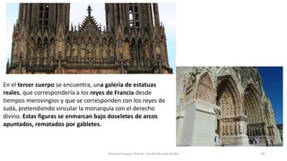 En el tercer cuerpo se encuentra, una galería de estatuas
reales, que correspondería a los reyes de Francia desde
tiempos merovingios y que se corresponden con los reyes de
Judá, pretendiendo vincular la monarquía con el derecho
divino. Estas figuras se enmarcan bajo doseletes de arcos
apuntados, rematados por gabletes.
Antonio Casquet Chacón, Ave María Casa Madre 85
 