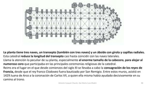 La planta tiene tres naves, un transepto (también con tres naves) y un ábside con girola y capillas radiales.
Esta catedral reduce la longitud del transepto casi hasta coincidir con las naves laterales.
Llama la atención lo peculiar de su planta, especialmente el enorme tamaño de la cabecera, para alojar al
numeroso coro que participaba en las principales ceremonias religiosas de la catedral.
Reims era el lugar en el que desde comienzos del siglo XI se llevaba a cabo la consagración de los reyes de
Francia, desde que el rey franco Clodoveo fuera bautizado por San Remigio. Entre estos muros, asistió en
1429 Juana de Arco a la coronación de Carlos VII, a quien ella misma había ayudado decisivamente en su
camino al trono.
Antonio Casquet Chacón, Ave María Casa Madre 86
 