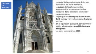 • La ciudad de Beauvais era una de las más
florecientes del norte de Francia.
• La audacia de los planteamientos
arquitectónicos es muy superior al de
cualquiera de las catedrales anteriores y
contemporáneas.
• Se persigue una altura para la nave mayor
de 48 metros, y el resultado es su desplome
en 1284.
• En la reparación que siguió, para dar mayor
solidez a la estructura se dobló el número
de soportes.
• Las obras terminaron en 1328.
Antonio Casquet Chacón, Ave María Casa Madre 87
CATEDRAL
DE
BEAUVAIS
 