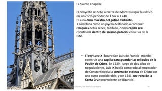 La Sainte Chapelle
El proyecto se debe a Pierre de Montreuil que la edificó
en un corto período: de 1242 a 1248.
Es una obra maestra del gótico radiante.
Concebida como un joyero destinado a contener
reliquias debía servir, también, como capilla real
construida dentro del mismo palacio, en la Isla de la
Cité.
• El rey Luis IX -futuro San Luis de Francia- mandó
construir una capilla para guardar las reliquias de la
Pasión de Cristo. En 1239, luego de dos años de
negociaciones, Luis IX había comprado al emperador
de Constantinopla la corona de espinas de Cristo por
una suma considerable, y en 1241, un trozo de la
Santa Cruz proveniente de Bizancio.
Antonio Casquet Chacón, Ave María Casa Madre 92
 
