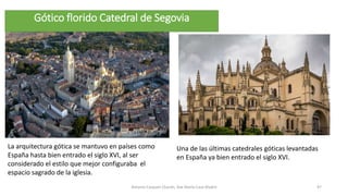 La arquitectura gótica se mantuvo en países como
España hasta bien entrado el siglo XVI, al ser
considerado el estilo que mejor configuraba el
espacio sagrado de la iglesia.
Antonio Casquet Chacón, Ave María Casa Madre 97
Gótico florido Catedral de Segovia
Una de las últimas catedrales góticas levantadas
en España ya bien entrado el siglo XVI.
 